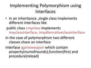 Implementing Polymorphism using
Interfaces
• In an inheritance ,single class implements
different interfaces like
public class cmyclass implements
imyclassinterface, imyalternativeclassinterface
in the case of polymorphism two different
classes share an interface
Interface igameweapon which contain
property(numofrounds),function(fire) and
procedure(reload)
 