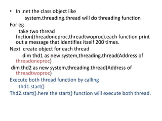 • In .net the class object like
system.threading.thread will do threading function
For eg
take two thread
fnction(threadoneproc,threadtwoproc).each function print
out a message that identifies itself 200 times.
Next create object for each thread
dim thd1 as new system,threading.thread(Address of
threadoneproc)
dim thd2 as new system,threading.thread(Address of
threadtwoproc)
Execute both thread function by calling
thd1.start()
Thd2.start().here the start() function will execute both thread.
 