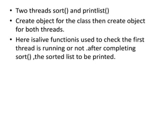 • Two threads sort() and printlist()
• Create object for the class then create object
for both threads.
• Here isalive functionis used to check the first
thread is running or not .after completing
sort() ,the sorted list to be printed.
 