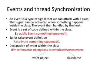 Events and thread Synchronization
• An event is a type of signal that we can attach with a class.
That signal can be activated when something happens
inside the class. The event then handled by the host.
• Event is a set of code defined within the class.
Eg public Event somethinghappened().
• Eg for raise event definition
RaiseEvent somethinghappened().
• Declaration of event within the class
dim withevents objmyclass as cmyclassthathasevents
event object classname
 