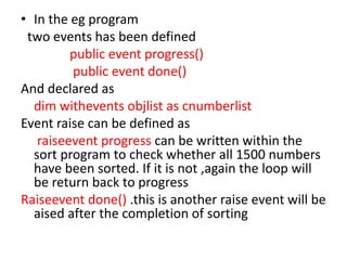• In the eg program
two events has been defined
public event progress()
public event done()
And declared as
dim withevents objlist as cnumberlist
Event raise can be defined as
raiseevent progress can be written within the
sort program to check whether all 1500 numbers
have been sorted. If it is not ,again the loop will
be return back to progress
Raiseevent done() .this is another raise event will be
aised after the completion of sorting
 
