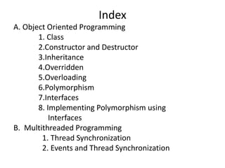 Index
A. Object Oriented Programming
1. Class
2.Constructor and Destructor
3.Inheritance
4.Overridden
5.Overloading
6.Polymorphism
7.Interfaces
8. Implementing Polymorphism using
Interfaces
B. Multithreaded Programming
1. Thread Synchronization
2. Events and Thread Synchronization
 