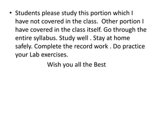 • Students please study this portion which I
have not covered in the class. Other portion I
have covered in the class itself. Go through the
entire syllabus. Study well . Stay at home
safely. Complete the record work . Do practice
your Lab exercises.
Wish you all the Best
 