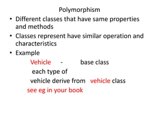 Polymorphism
• Different classes that have same properties
and methods
• Classes represent have similar operation and
characteristics
• Example
Vehicle - base class
each type of
vehicle derive from vehicle class
see eg in your book
 