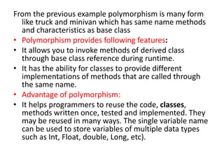 From the previous example polymorphism is many form
like truck and minivan which has same name methods
and characteristics as base class
• Polymorphism provides following features:
• It allows you to invoke methods of derived class
through base class reference during runtime.
• It has the ability for classes to provide different
implementations of methods that are called through
the same name.
• Advantage of polymorphism:
• It helps programmers to reuse the code, classes,
methods written once, tested and implemented. They
may be reused in many ways. The single variable name
can be used to store variables of multiple data types
such as Int, Float, double, Long, etc).
 