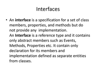 Interfaces
• An interface is a specification for a set of class
members, properties, and methods but do
not provide any implementation.
An Interface is a reference type and it contains
only abstract members such as Events,
Methods, Properties etc. It contain only
declaration for its members and
implementation defined as separate entities
from classes.
 