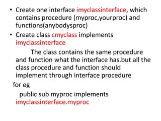 • Create one interface imyclassinterface, which
contains procedure (myproc,yourproc) and
functions(anybodysproc)
• Create class cmyclass implements
imyclassinterface
The class contains the same procedure
and function what the interface has.but all the
class procedure and function should
implement through interface procedure
for eg
public sub myproc implements
imyclassinterface.myproc
 