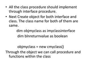 • All the class procedure should implement
through interface procedure.
• Next Create object for both interface and
class. The class name for both of them are
same.
dim objmyclass as imyclassinterface
dim blnreturnvalue as boolean
objmyclass = new cmyclass()
Through the object we can call procedure and
functions within the class
 