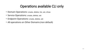100
Operations available CLI only
• Domain Operations: create, delete, list, set, show
• Service Operations: create, delete, set
• Endpoint Operations: create, delete, set
• All operations on Other Domains (non default)
 