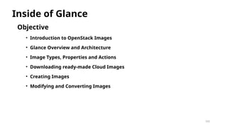103
Objective
• Introduction to OpenStack Images
• Glance Overview and Architecture
• Image Types, Properties and Actions
• Downloading ready-made Cloud Images
• Creating Images
• Modifying and Converting Images
Inside of Glance
 