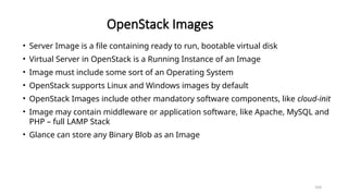 104
OpenStack Images
• Server Image is a file containing ready to run, bootable virtual disk
• Virtual Server in OpenStack is a Running Instance of an Image
• Image must include some sort of an Operating System
• OpenStack supports Linux and Windows images by default
• OpenStack Images include other mandatory software components, like cloud-init
• Image may contain middleware or application software, like Apache, MySQL and
PHP – full LAMP Stack
• Glance can store any Binary Blob as an Image
 