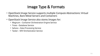 113
Image Type & Formats
• OpenStack Image Service supports multiple Compute Abstractions: Virtual
Machines, Bare Metal Servers and Containers
• OpenStack Image Service also stores Images for:
• Magnum – Container Orchestration Engine Service
• Trove – Database Service
• Sahara – Data Processing Service
• Tacker – NFV Orchestration Service
 