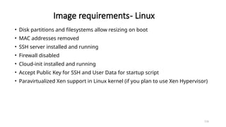 116
Image requirements- Linux
• Disk partitions and filesystems allow resizing on boot
• MAC addresses removed
• SSH server installed and running
• Firewall disabled
• Cloud-init installed and running
• Accept Public Key for SSH and User Data for startup script
• Paravirtualized Xen support in Linux kernel (if you plan to use Xen Hypervisor)
 