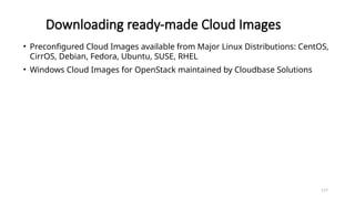 117
Downloading ready-made Cloud Images
• Preconfigured Cloud Images available from Major Linux Distributions: CentOS,
CirrOS, Debian, Fedora, Ubuntu, SUSE, RHEL
• Windows Cloud Images for OpenStack maintained by Cloudbase Solutions
 