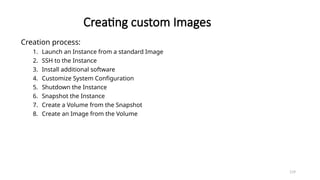 119
Creating custom Images
Creation process:
1. Launch an Instance from a standard Image
2. SSH to the Instance
3. Install additional software
4. Customize System Configuration
5. Shutdown the Instance
6. Snapshot the Instance
7. Create a Volume from the Snapshot
8. Create an Image from the Volume
 
