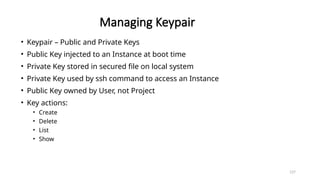 127
Managing Keypair
• Keypair – Public and Private Keys
• Public Key injected to an Instance at boot time
• Private Key stored in secured file on local system
• Private Key used by ssh command to access an Instance
• Public Key owned by User, not Project
• Key actions:
• Create
• Delete
• List
• Show
 