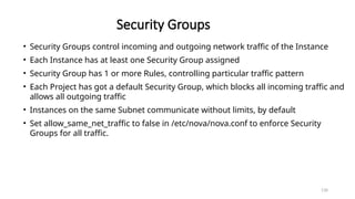 130
Security Groups
• Security Groups control incoming and outgoing network traffic of the Instance
• Each Instance has at least one Security Group assigned
• Security Group has 1 or more Rules, controlling particular traffic pattern
• Each Project has got a default Security Group, which blocks all incoming traffic and
allows all outgoing traffic
• Instances on the same Subnet communicate without limits, by default
• Set allow_same_net_traffic to false in /etc/nova/nova.conf to enforce Security
Groups for all traffic.
 
