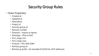 133
Security Group Rules
• Rules Properties:
• Created_at
• Updated_at
• Description
• Project_id
• Security_group_id
• Revision_number
• Direction – ingress or egress
• Ethertype – IPv4 or IPv6
• Port_range_min
• Port_range_max
• Protocol – TCP, UDP, ICMP
• Remote_group_id
• Remote_ip_prefix – for example 0.0.0.0/0 for all IP addresses
 