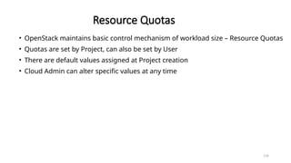 134
Resource Quotas
• OpenStack maintains basic control mechanism of workload size – Resource Quotas
• Quotas are set by Project, can also be set by User
• There are default values assigned at Project creation
• Cloud Admin can alter specific values at any time
 