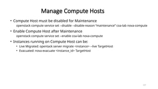 137
Manage Compute Hosts
• Compute Host must be disabled for Maintenance
openstack compute service set --disable --disable-reason “maintenance” coa-lab nova-compute
• Enable Compute Host after Maintenance
openstack compute service set --enable coa-lab nova-compute
• Instances running on Compute Host can be:
• Live Migrated: opentack server migrate <instance> --live TargetHost
• Evacuated: nova evacuate <instance_id> TargetHost
 