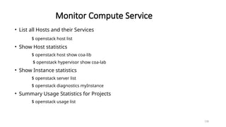 138
Monitor Compute Service
• List all Hosts and their Services
$ openstack host list
• Show Host statistics
$ openstack host show coa-lib
$ openstack hypervisor show coa-lab
• Show Instance statistics
$ openstack server list
$ openstack diagnostics myInstance
• Summary Usage Statistics for Projects
$ openstack usage list
 