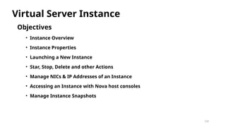 139
Objectives
• Instance Overview
• Instance Properties
• Launching a New Instance
• Star, Stop, Delete and other Actions
• Manage NICs & IP Addresses of an Instance
• Accessing an Instance with Nova host consoles
• Manage Instance Snapshots
Virtual Server Instance
 