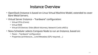 140
Instance Overview
• OpenStack Instance is based on Linux Virtual Machine Model, extended to cover
Bare Metal Servers.
• Virtual Server Instance – “hardware” configuration:
• Virtual CPUs (Cores)
• Virtual RAM
• Virtual I/O Devices: Disks (Block Volumes), Network Cards (vNICs)
• Nova Scheduler selects Compute Node to run an Instance, based on:
• Flavor – “hardware” configuration
• Properties (architecture,…) and Metadata (GPU required, …)
 