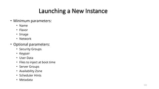 142
Launching a New Instance
• Minimum parameters:
• Name
• Flavor
• Image
• Network
• Optional parameters:
• Security Groups
• Keypair
• User Data
• Files to inject at boot time
• Server Groups
• Availability Zone
• Scheduler Hints
• Metadata
 