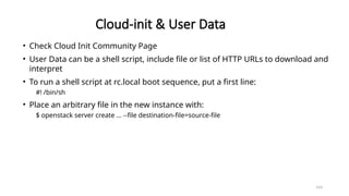 143
Cloud-init & User Data
• Check Cloud Init Community Page
• User Data can be a shell script, include file or list of HTTP URLs to download and
interpret
• To run a shell script at rc.local boot sequence, put a first line:
#! /bin/sh
• Place an arbitrary file in the new instance with:
$ openstack server create … --file destination-file=source-file
 