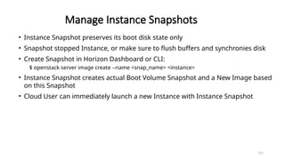 151
Manage Instance Snapshots
• Instance Snapshot preserves its boot disk state only
• Snapshot stopped Instance, or make sure to flush buffers and synchronies disk
• Create Snapshot in Horizon Dashboard or CLI:
$ openstack server image create --name <snap_name> <instance>
• Instance Snapshot creates actual Boot Volume Snapshot and a New Image based
on this Snapshot
• Cloud User can immediately launch a new Instance with Instance Snapshot
 