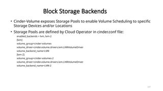 157
Block Storage Backends
• Cinder-Volume exposes Storage Pools to enable Volume Scheduling to specific
Storage Devices and/or Locations
• Storage Pools are defined by Cloud Operator in cinder.conf file:
enabled_backends = lvm, lvm-2
[lvm]
volume_group=cinder-volumes
volume_driver=cinder.volume.drivers.lvm.LVMVolumeDriver
volume_backend_name=LVM
[lvm-2]
volume_group=cinder-volumes-2
volume_driver=cinder.volume.drivers.lvm.LVMVolumeDriver
volume_backend_name=LVM-2
 