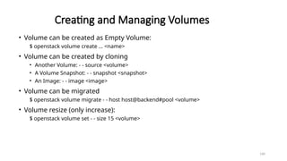 160
Creating and Managing Volumes
• Volume can be created as Empty Volume:
$ openstack volume create … <name>
• Volume can be created by cloning
• Another Volume: - - source <volume>
• A Volume Snapshot: - - snapshot <snapshot>
• An Image: - - image <image>
• Volume can be migrated
$ openstack volume migrate - - host host@backend#pool <volume>
• Volume resize (only increase):
$ openstack volume set - - size 15 <volume>
 