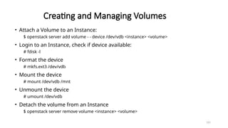 161
Creating and Managing Volumes
• Attach a Volume to an Instance:
$ openstack server add volume - - device /dev/vdb <instance> <volume>
• Login to an Instance, check if device available:
# fdisk -l
• Format the device
# mkfs.ext3 /dev/vdb
• Mount the device
# mount /dev/vdb /mnt
• Unmount the device
# umount /dev/vdb
• Detach the volume from an Instance
$ openstack server remove volume <instance> <volume>
 