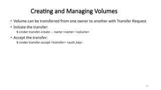 162
Creating and Managing Volumes
• Volume can be transferred from one owner to another with Transfer Request
• Initiate the transfer:
$ cinder transfer-create - - name <name> <volume>
• Accept the transfer:
$ cinder transfer-accept <transfer> <auth_key>
 