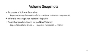 164
Volume Snapshots
• To create a Volume Snapshot:
$ openstack snapshot create - - force - - volume <volume> <snap_name>
• There is NO Snapshot Restore “in place”
• Snapshot can be cloned into a New Volume:
$ openstack volume create … - - snapshot <snapshot> … <name>
 