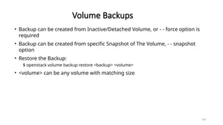 166
Volume Backups
• Backup can be created from Inactive/Detached Volume, or - - force option is
required
• Backup can be created from specific Snapshot of The Volume, - - snapshot
option
• Restore the Backup:
$ openstack volume backup restore <backup> <volume>
• <volume> can be any volume with matching size
 