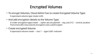 168
Encrypted Volumes
• To encrypt Volumes, Cloud Admin has to create Encrypted Volume Type:
$ openstack volume type create LUKS
• And add encryption details to the Volume Type:
$ cinder encryption-type-create - - cipher aes-xts-plain64 - - key_size 512 - - control_location
front-end LUKS nova.volume.encryptors.luks.LuksEncryptor
• Create encrypted Volume
$ openstack volume create - - size 1 - - type LUKS <volume>
 