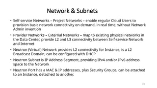 178
Network & Subnets
• Self-service Networks – Project Networks – enable regular Cloud Users to
provision basic network connectivity on demand, in real time, without Network
Admin invention
• Provider Networks – External Networks – map to existing physical networks in
the Data Center, provide L2 and L3 connectivity between Self-service Network
and Internet
• Neutron (Virtual) Network provides L2 connectivity for Instance, is a L2
Broadcast Domain, can be configured with DHCP
• Neutron Subnet is IP Address Segment, providing IPv4 and/or IPv6 address
space to the Network
• Neutron Port has a MAC & IP addresses, plus Security Groups, can be attached
to an Instance, detached to another.
 