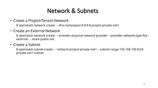 181
Network & Subnets
• Create a Project/Tenant Network
$ openstack network create - - dns-namespace 8.8.8.8 project-private-net1
• Create an External Network
$ openstack network create - - provider-physical-network provider – provider-network-type flat –
external - - share public-net
• Create a Subnet
$ openstack subnet create - - network project-private-net1 – subnet-range 192.168.100.0/24
private-net1-subnet
 