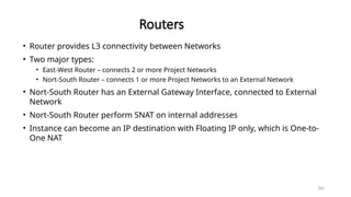 182
Routers
• Router provides L3 connectivity between Networks
• Two major types:
• East-West Router – connects 2 or more Project Networks
• Nort-South Router – connects 1 or more Project Networks to an External Network
• Nort-South Router has an External Gateway Interface, connected to External
Network
• Nort-South Router perform SNAT on internal addresses
• Instance can become an IP destination with Floating IP only, which is One-to-
One NAT
 