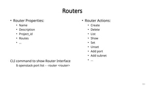 183
Routers
• Router Properties:
• Name
• Description
• Project_id
• Routes
• …
CLI command to show Router Interface
$ openstack port list - - router <router>
• Router Actions:
• Create
• Delete
• List
• Show
• Set
• Unset
• Add port
• Add subnet
• …
 