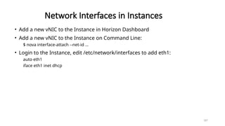 187
Network Interfaces in Instances
• Add a new vNIC to the Instance in Horizon Dashboard
• Add a new vNIC to the Instance on Command Line:
$ nova interface-attach --net-id …
• Login to the Instance, edit /etc/network/interfaces to add eth1:
auto eth1
iface eth1 inet dhcp
 