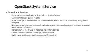 197
OpenStack System Service
• OpenStack Services:
• Keystone: run as mod_wsgi in Apache2, no System Service
• Glance: glance-api, glance-registry
• Nova: nova-api, nova-consoleauth, nova-scheduler, nova-conductor, nova-novncproxy, nova-
compute
• Neutron: neutron-server, neutron-linuxbridge-agent, neutron-dhcp-agent, neutron-metadata-
agent, neutron-l3-agent
• Horizon: run as mod_wsgi in Apache2, no System Service
• Cinder: cinder-scheduler, cinder-api, cinder-volume
• Swift: rsync, swift-proxy, swift-account, swift-container
 