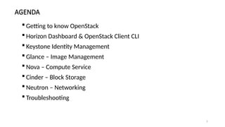 2
AGENDA
 Getting to know OpenStack
 Horizon Dashboard & OpenStack Client CLI
 Keystone Identity Management
 Glance – Image Management
 Nova – Compute Service
 Cinder – Block Storage
 Neutron – Networking
 Troubleshooting
 