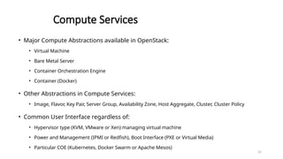 22
Compute Services
• Major Compute Abstractions available in OpenStack:
• Virtual Machine
• Bare Metal Server
• Container Orchestration Engine
• Container (Docker)
• Other Abstractions in Compute Services:
• Image, Flavor, Key Pair, Server Group, Availability Zone, Host Aggregate, Cluster, Cluster Policy
• Common User Interface regardless of:
• Hypervisor type (KVM, VMware or Xen) managing virtual machine
• Power and Management (IPMI or Redfish), Boot Interface (PXE or Virtual Media)
• Particular COE (Kubernetes, Docker Swarm or Apache Mesos)
 