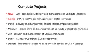 23
Compute Projects
• Nova – COA Focus Project, delivery and management of Compute Instances
• Glance - COA Focus Project, management of Instance Images
• Ironic – delivery and management of Bare Metal Compute Instances
• Magnum – provisioning and management of Compute Orchestration Engines
• Zun – delivery and management of Container Instance
• Senlin – standard OpenStack Clustering Service
• Storlets – implements Functions as a Service in context of Object Storage
 