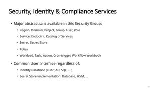 24
Security, Identity & Compliance Services
• Major abstractions available in this Security Group:
• Region, Domain, Project, Group, User, Role
• Service, Endpoint, Catalog of Services
• Secret, Secret Store
• Policy
• Workload, Task, Action, Cron-trigger, Workflow Workbook
• Common User Interface regardless of:
• Identity Database (LDAP, AD, SQL, … )
• Secret Store implementation: Database, HSM, …
 
