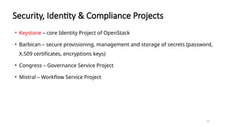 25
Security, Identity & Compliance Projects
• Keystone – core Identity Project of OpenStack
• Barbican – secure provisioning, management and storage of secrets (password,
X.509 certificates, encryptions keys)
• Congress – Governance Service Project
• Mistral – Workflow Service Project
 