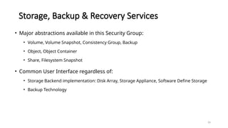 26
Storage, Backup & Recovery Services
• Major abstractions available in this Security Group:
• Volume, Volume Snapshot, Consistency Group, Backup
• Object, Object Container
• Share, Filesystem Snapshot
• Common User Interface regardless of:
• Storage Backend implementation: Disk Array, Storage Appliance, Software Define Storage
• Backup Technology
 