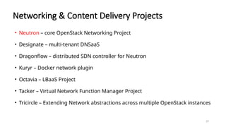 29
Networking & Content Delivery Projects
• Neutron – core OpenStack Networking Project
• Designate – multi-tenant DNSaaS
• Dragonflow – distributed SDN controller for Neutron
• Kuryr – Docker network plugin
• Octavia – LBaaS Project
• Tacker – Virtual Network Function Manager Project
• Tricircle – Extending Network abstractions across multiple OpenStack instances
 